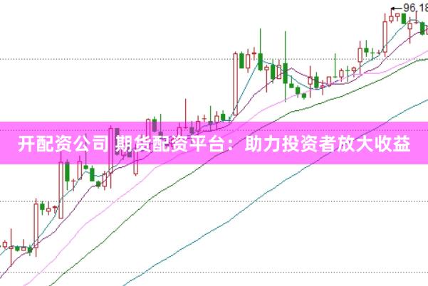 开配资公司 期货配资平台：助力投资者放大收益