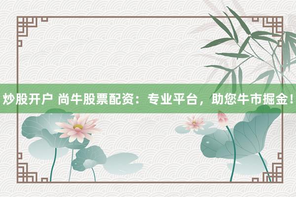 炒股开户 尚牛股票配资：专业平台，助您牛市掘金！