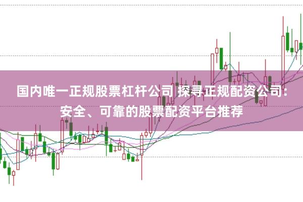 国内唯一正规股票杠杆公司 探寻正规配资公司：安全、可靠的股票配资平台推荐