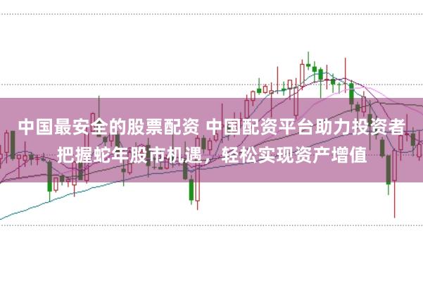 中国最安全的股票配资 中国配资平台助力投资者把握蛇年股市机遇，轻松实现资产增值