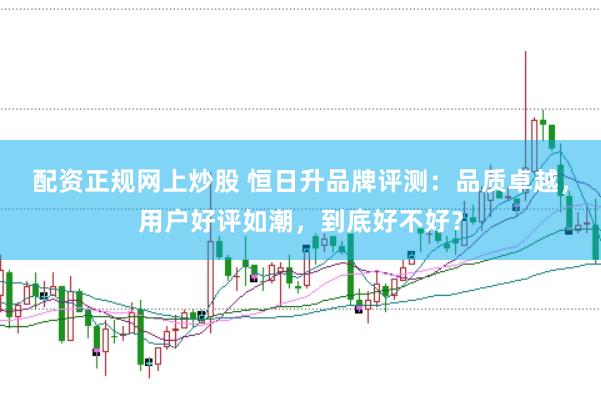 配资正规网上炒股 恒日升品牌评测：品质卓越，用户好评如潮，到底好不好？