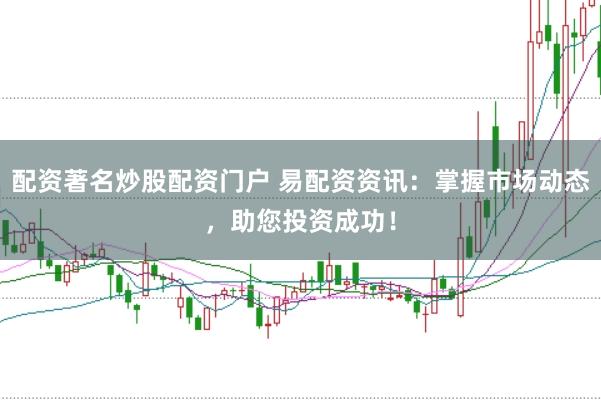 配资著名炒股配资门户 易配资资讯：掌握市场动态，助您投资成功！