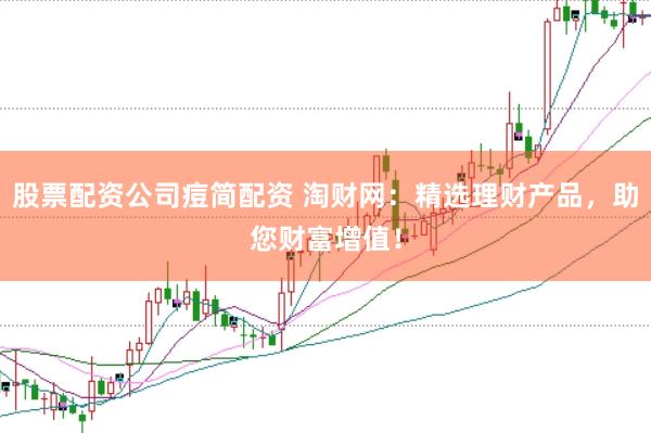 股票配资公司痘简配资 淘财网：精选理财产品，助您财富增值！