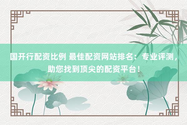 国开行配资比例 最佳配资网站排名：专业评测，助您找到顶尖的配资平台！