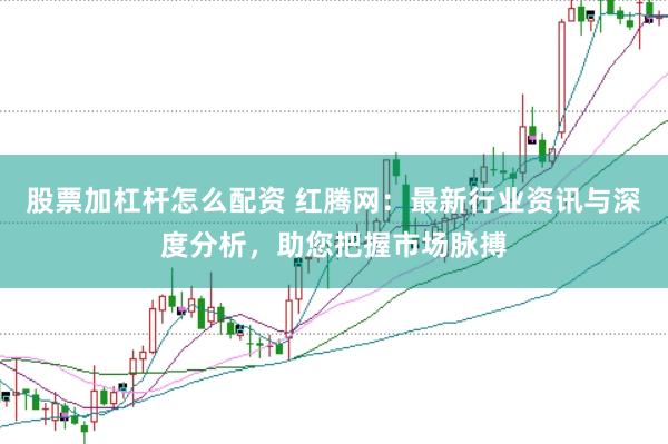 股票加杠杆怎么配资 红腾网：最新行业资讯与深度分析，助您把握市场脉搏