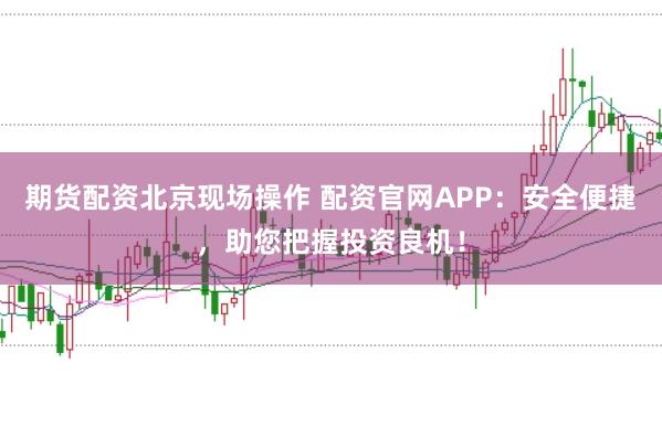 期货配资北京现场操作 配资官网APP：安全便捷，助您把握投资良机！