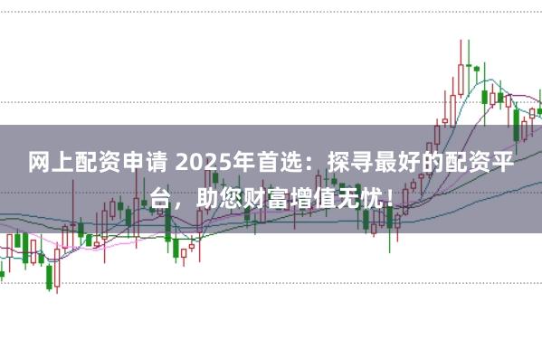 网上配资申请 2025年首选：探寻最好的配资平台，助您财富增值无忧！