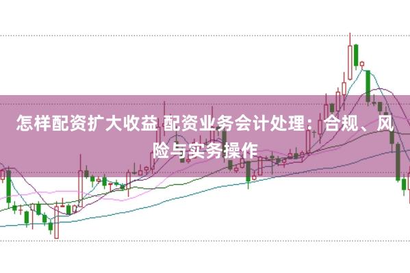 怎样配资扩大收益 配资业务会计处理：合规、风险与实务操作