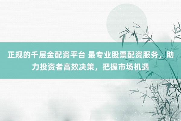 正规的千层金配资平台 最专业股票配资服务，助力投资者高效决策，把握市场机遇