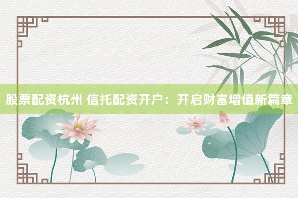 股票配资杭州 信托配资开户：开启财富增值新篇章