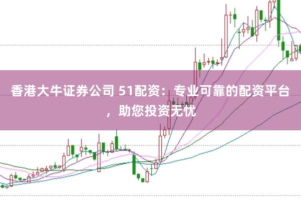 香港大牛证券公司 51配资：专业可靠的配资平台，助您投资无忧