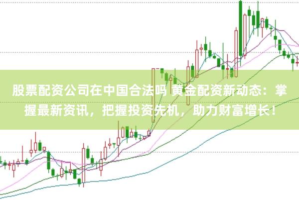 股票配资公司在中国合法吗 黄金配资新动态：掌握最新资讯，把握投资先机，助力财富增长！