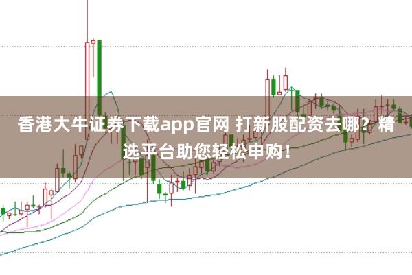 香港大牛证券下载app官网 打新股配资去哪？精选平台助您轻松申购！