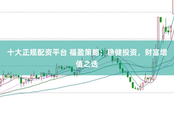 十大正规配资平台 福盈策略：稳健投资，财富增值之选