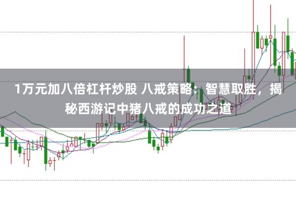 1万元加八倍杠杆炒股 八戒策略：智慧取胜，揭秘西游记中猪八戒的成功之道
