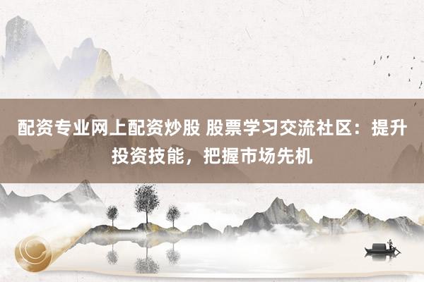 配资专业网上配资炒股 股票学习交流社区：提升投资技能，把握市场先机