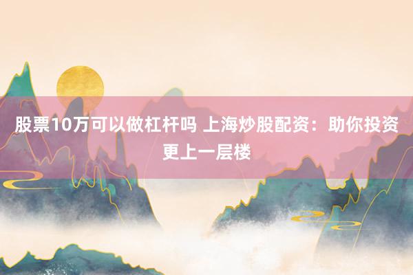 股票10万可以做杠杆吗 上海炒股配资：助你投资更上一层楼