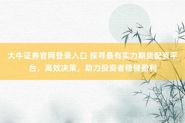 大牛证券官网登录入口 探寻最有实力期货配资平台，高效决策，助力投资者稳健盈利