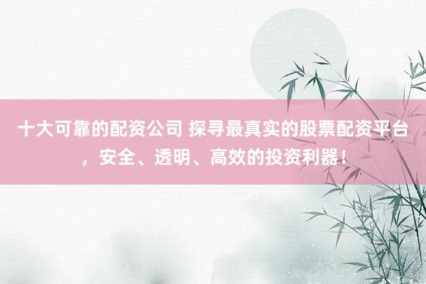 十大可靠的配资公司 探寻最真实的股票配资平台，安全、透明、高效的投资利器！