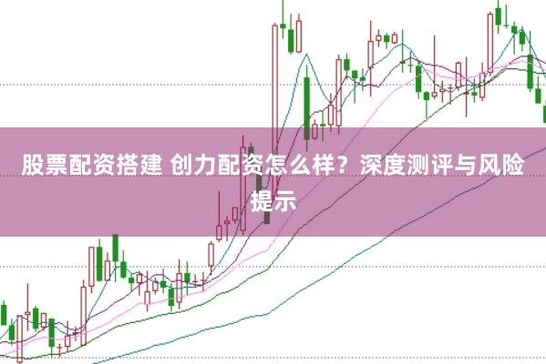 股票配资搭建 创力配资怎么样？深度测评与风险提示