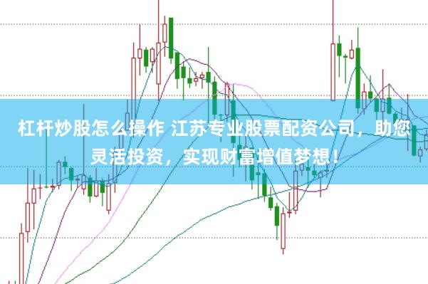 杠杆炒股怎么操作 江苏专业股票配资公司，助您灵活投资，实现财富增值梦想！