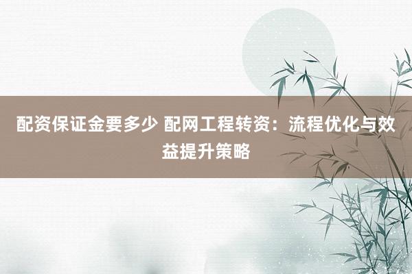 配资保证金要多少 配网工程转资:流程优化与效益提升策略