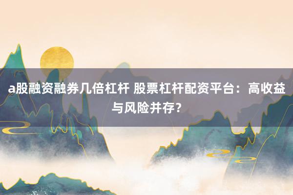 a股融资融券几倍杠杆 股票杠杆配资平台：高收益与风险并存？