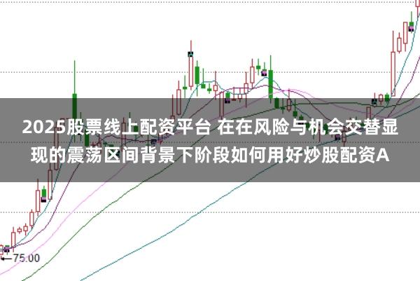 2025股票线上配资平台 在在风险与机会交替显现的震荡区间背景下阶段如何用好炒股配资A