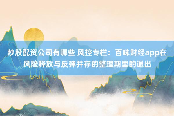 炒股配资公司有哪些 风控专栏：百味财经app在风险释放与反弹并存的整理期里的退出
