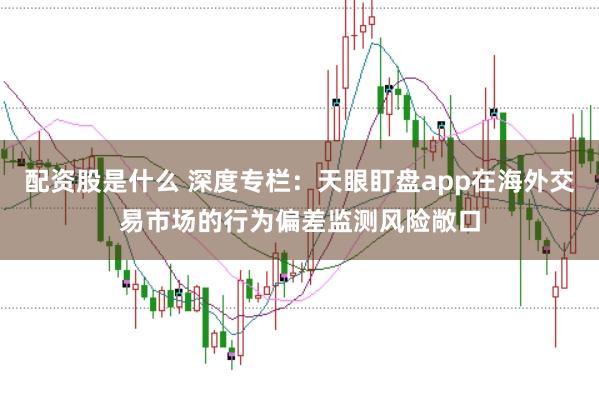 配资股是什么 深度专栏：天眼盯盘app在海外交易市场的行为偏差监测风险敞口
