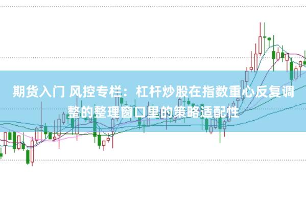 期货入门 风控专栏：杠杆炒股在指数重心反复调整的整理窗口里的策略适配性