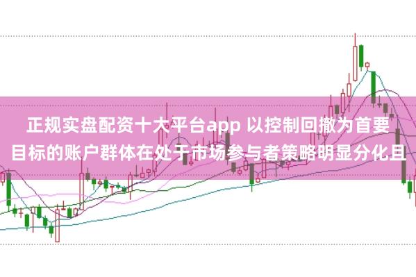 正规实盘配资十大平台app 以控制回撤为首要目标的账户群体在处于市场参与者策略明显分化且