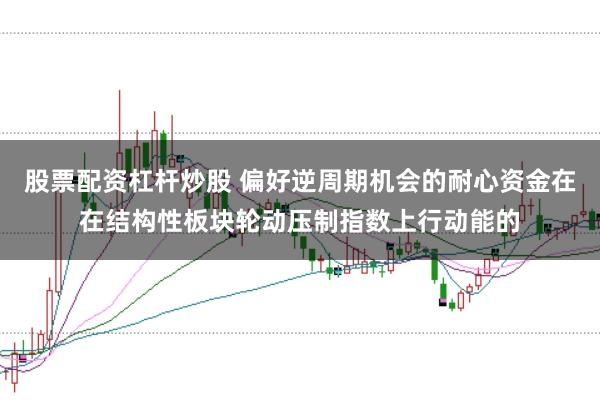 股票配资杠杆炒股 偏好逆周期机会的耐心资金在在结构性板块轮动压制指数上行动能的