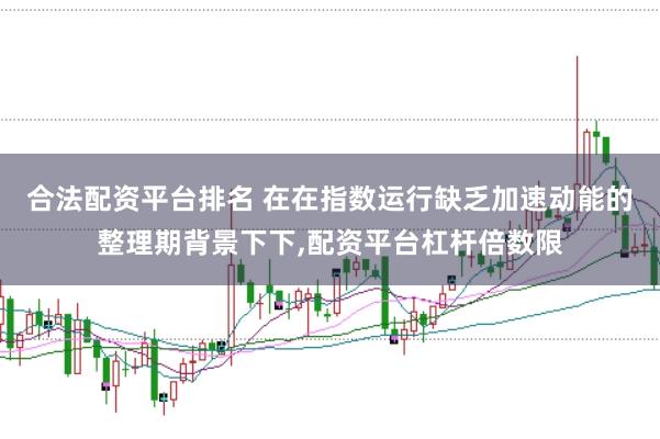 合法配资平台排名 在在指数运行缺乏加速动能的整理期背景下下，配资平台杠杆倍数限
