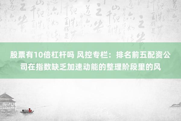 股票有10倍杠杆吗 风控专栏：排名前五配资公司在指数缺乏加速动能的整理阶段里的风