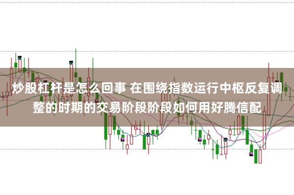 炒股杠杆是怎么回事 在围绕指数运行中枢反复调整的时期的交易阶段阶段如何用好腾信配
