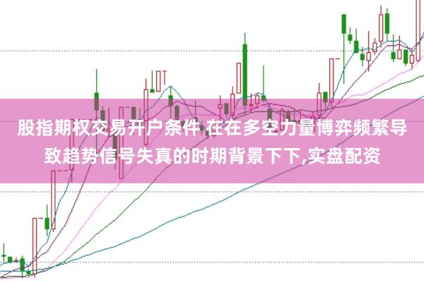 股指期权交易开户条件 在在多空力量博弈频繁导致趋势信号失真的时期背景下下，实盘配资