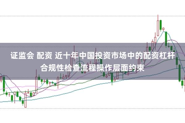 证监会 配资 近十年中国投资市场中的配资杠杆合规性检查流程操作层面约束