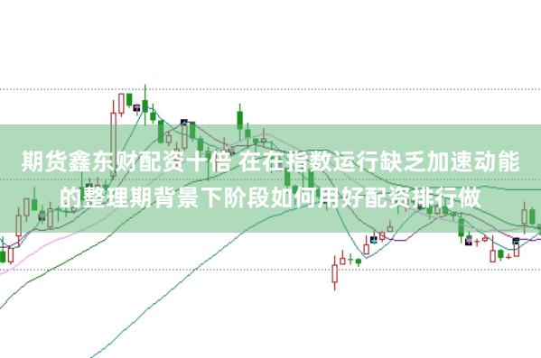 期货鑫东财配资十倍 在在指数运行缺乏加速动能的整理期背景下阶段如何用好配资排行做