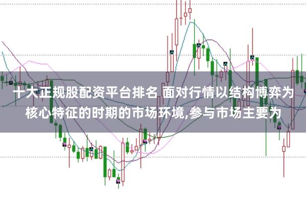 十大正规股配资平台排名 面对行情以结构博弈为核心特征的时期的市场环境，参与市场主要为