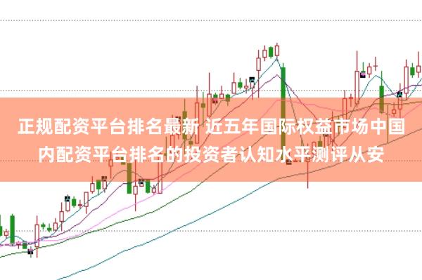 正规配资平台排名最新 近五年国际权益市场中国内配资平台排名的投资者认知水平测评从安