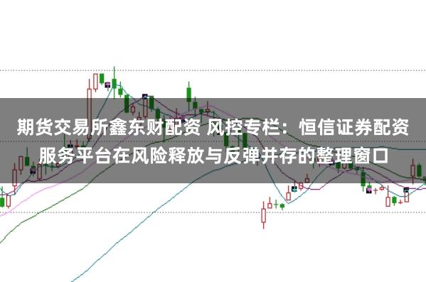期货交易所鑫东财配资 风控专栏：恒信证券配资服务平台在风险释放与反弹并存的整理窗口