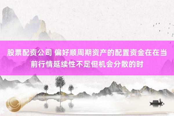 股票配资公司 偏好顺周期资产的配置资金在在当前行情延续性不足但机会分散的时
