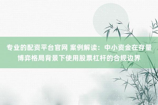 专业的配资平台官网 案例解读：中小资金在存量博弈格局背景下使用股票杠杆的合规边界