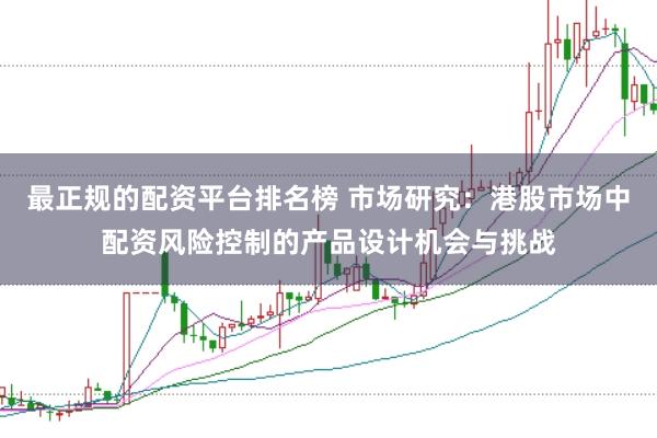 最正规的配资平台排名榜 市场研究：港股市场中配资风险控制的产品设计机会与挑战