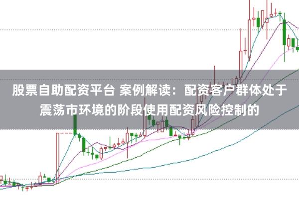 股票自助配资平台 案例解读：配资客户群体处于震荡市环境的阶段使用配资风险控制的