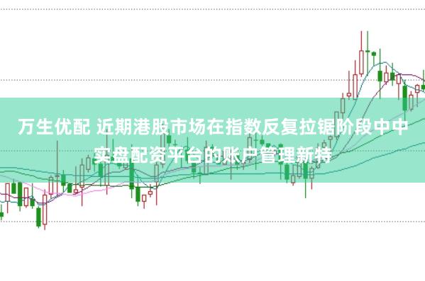 万生优配 近期港股市场在指数反复拉锯阶段中中实盘配资平台的账户管理新特
