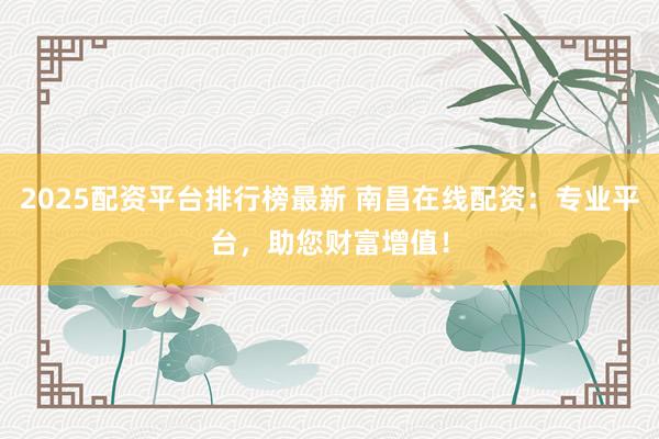 2025配资平台排行榜最新 南昌在线配资：专业平台，助您财富增值！