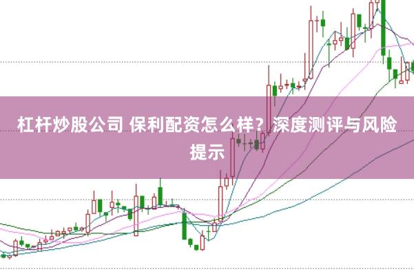 杠杆炒股公司 保利配资怎么样？深度测评与风险提示