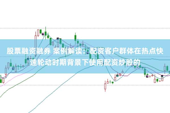股票融资融券 案例解读:配资客户群体在热点快速轮动时期背景下使用配资炒股的